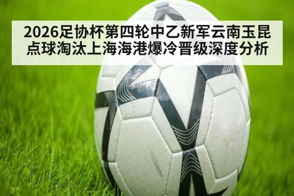 2026足协杯第四轮中乙新军云南玉昆点球淘汰上海海港爆冷晋级深度分析